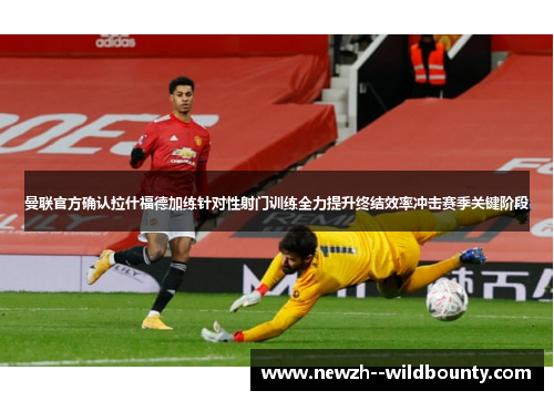 曼联官方确认拉什福德加练针对性射门训练全力提升终结效率冲击赛季关键阶段