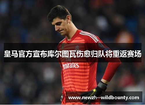 皇马官方宣布库尔图瓦伤愈归队将重返赛场