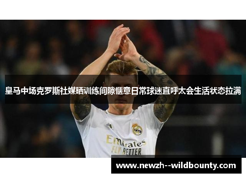 皇马中场克罗斯社媒晒训练间隙惬意日常球迷直呼太会生活状态拉满